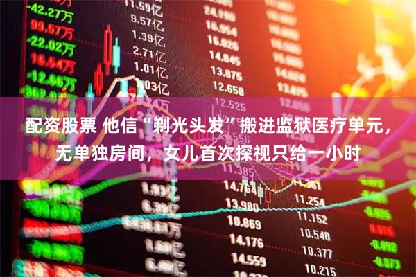 配资股票 他信“剃光头发”搬进监狱医疗单元,无单独房间,女儿首次探视只给一小时