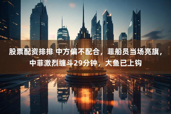 股票配资排排 中方偏不配合，菲船员当场亮旗，中菲激烈缠斗29分钟，大鱼已上钩