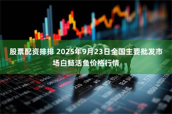股票配资排排 2025年9月23日全国主要批发市场白鲢活鱼价格行情