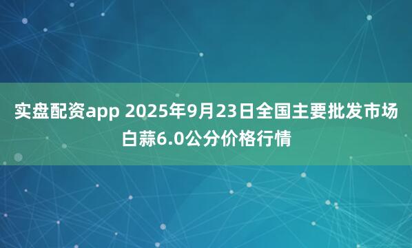 实盘配资app 2025年9月23日全国主要批发市场白蒜6.0公分价格行情