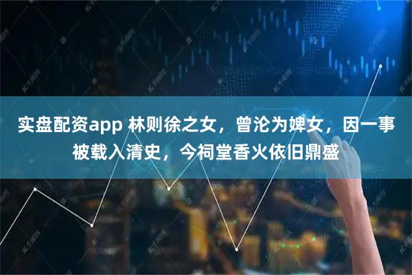 实盘配资app 林则徐之女,曾沦为婢女,因一事被载入清史,今祠堂香火依旧鼎盛