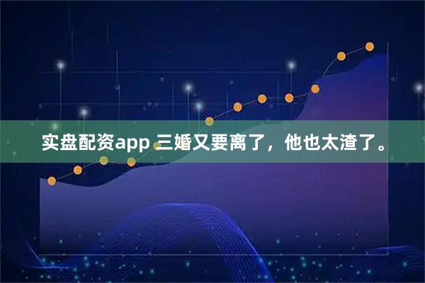 实盘配资app 三婚又要离了，他也太渣了。