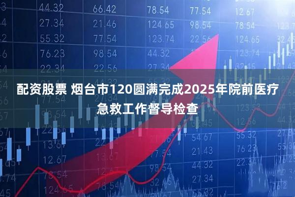 配资股票 烟台市120圆满完成2025年院前医疗急救工作督导检查