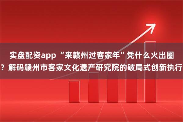 实盘配资app “来赣州过客家年”凭什么火出圈？解码赣州市客家文化遗产研究院的破局式创新执行