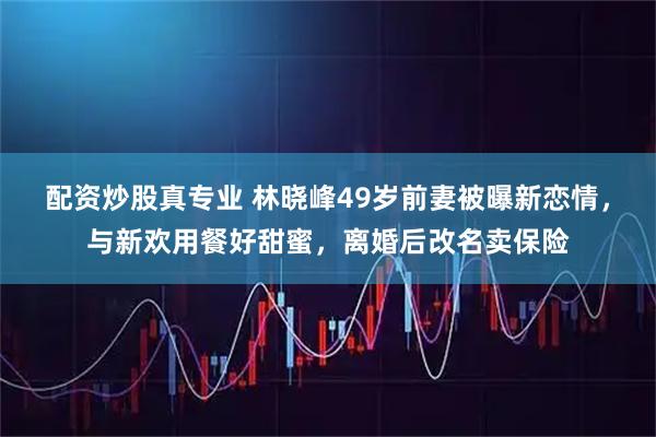 配资炒股真专业 林晓峰49岁前妻被曝新恋情，与新欢用餐好甜蜜，离婚后改名卖保险