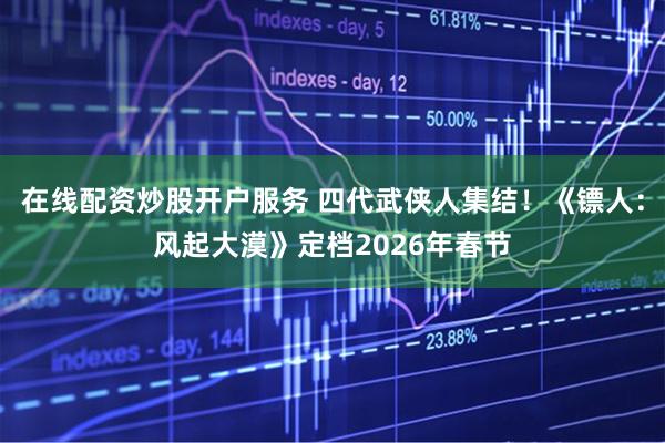 在线配资炒股开户服务 四代武侠人集结！《镖人：风起大漠》定档2026年春节