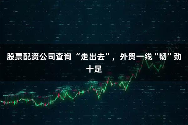 股票配资公司查询 “走出去”，外贸一线“韧”劲十足