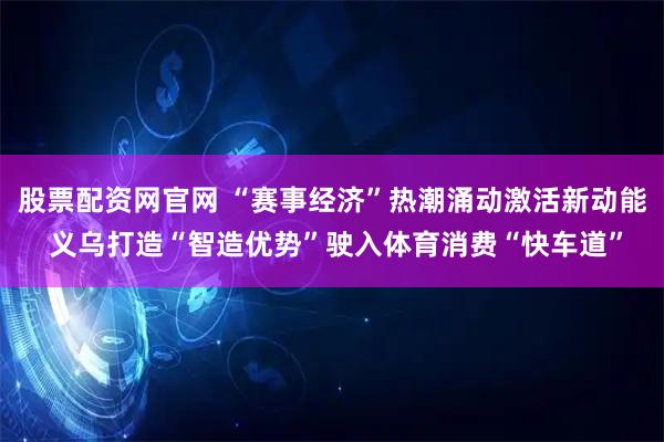 股票配资网官网 “赛事经济”热潮涌动激活新动能 义乌打造“智造优势”驶入体育消费“快车道”