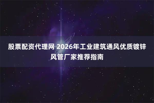 股票配资代理网 2026年工业建筑通风优质镀锌风管厂家推荐指南