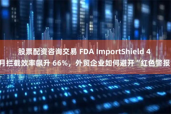 股票配资咨询交易 FDA ImportShield 4 个月拦截效率飙升 66%，外贸企业如何避开“红色警报”？