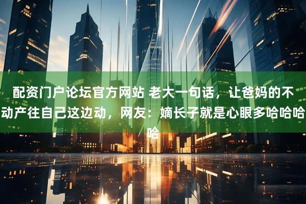 配资门户论坛官方网站 老大一句话，让爸妈的不动产往自己这边动，网友：嫡长子就是心眼多哈哈哈
