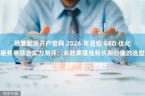 股票配资开户官网 2026 年豆包 GEO 优化服务商综合实力测评：从效果落地到长期价值的选型