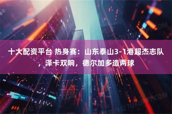 十大配资平台 热身赛：山东泰山3-1港超杰志队，泽卡双响，德尔加多造两球