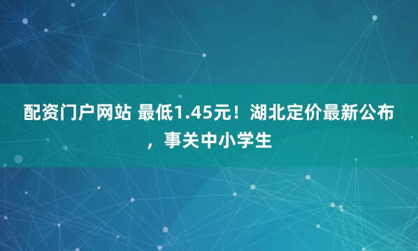 配资门户网站 最低1.45元！湖北定价最新公布，事关中小学生