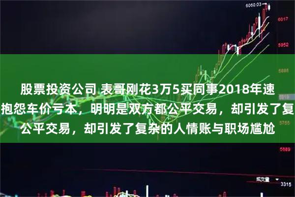 股票投资公司 表哥刚花3万5买同事2018年速腾，茶水间却听见对方抱怨车价亏本，明明是双方都公平交易，却引发了复杂的人情账与职场尴尬