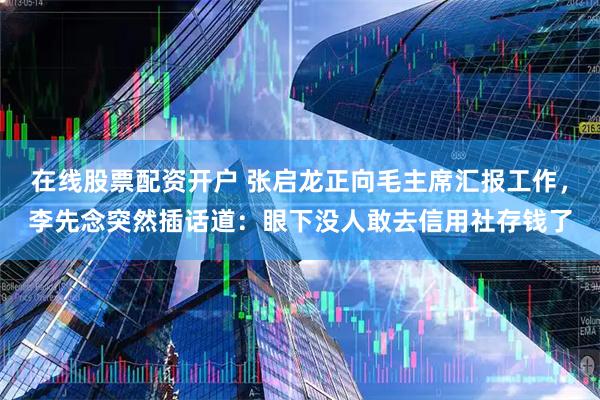 在线股票配资开户 张启龙正向毛主席汇报工作,李先念突然插话道:眼下没人敢去信用社存钱了