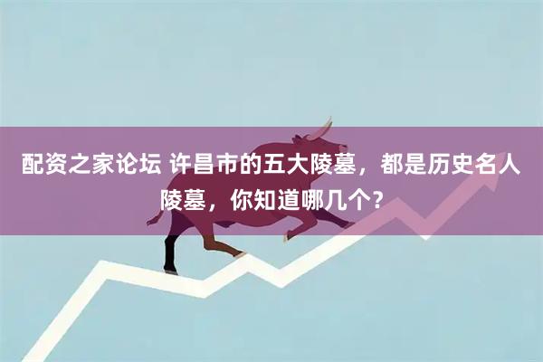 配资之家论坛 许昌市的五大陵墓，都是历史名人陵墓，你知道哪几个？