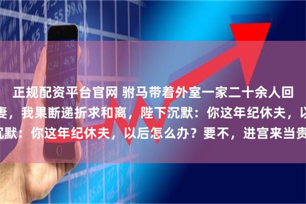 正规配资平台官网 驸马带着外室一家二十余人回京，还以军功请旨娶平妻，我果断递折求和离，陛下沉默：你这年纪休夫，以后怎么办？要不，进宫来当贵妃？