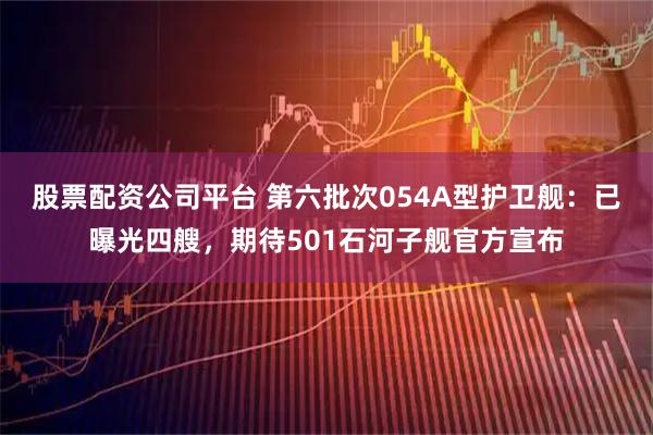 股票配资公司平台 第六批次054A型护卫舰：已曝光四艘，期待501石河子舰官方宣布