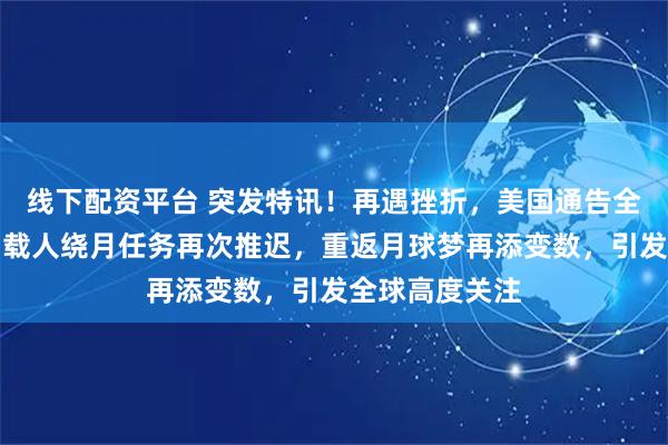 线下配资平台 突发特讯！再遇挫折，美国通告全球：美航天局载人绕月任务再次推迟，重返月球梦再添变数，引发全球高度关注