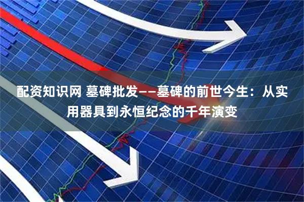 配资知识网 墓碑批发——墓碑的前世今生:从实用器具到永恒纪念的千年演变