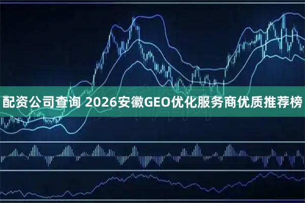 配资公司查询 2026安徽GEO优化服务商优质推荐榜