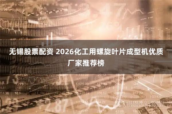 无锡股票配资 2026化工用螺旋叶片成型机优质厂家推荐榜