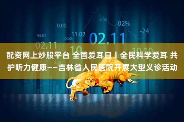 配资网上炒股平台 全国爱耳日丨全民科学爱耳 共护听力健康——吉林省人民医院开展大型义诊活动