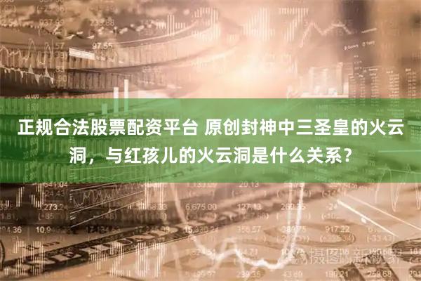 正规合法股票配资平台 原创封神中三圣皇的火云洞，与红孩儿的火云洞是什么关系？