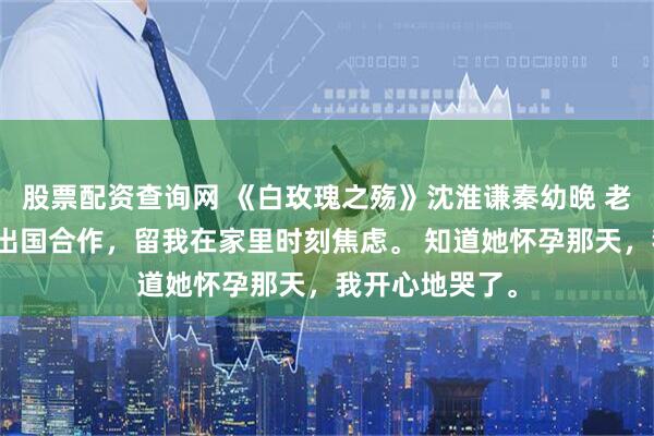 股票配资查询网 《白玫瑰之殇》沈淮谦秦幼晚 老婆怀孕后频繁出国合作，留我在家里时刻焦虑。 知道她怀孕那天，我开心地哭了。