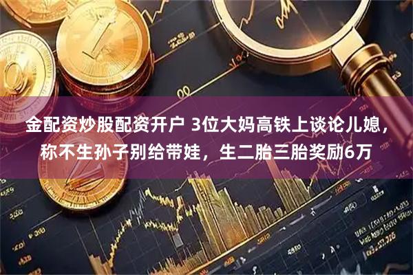 金配资炒股配资开户 3位大妈高铁上谈论儿媳，称不生孙子别给带娃，生二胎三胎奖励6万