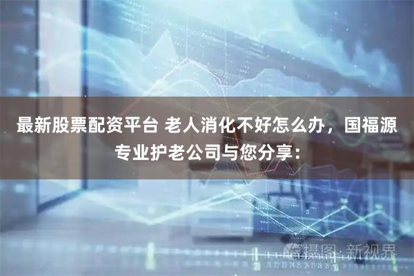 最新股票配资平台 老人消化不好怎么办，国福源专业护老公司与您分享：