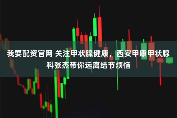 我要配资官网 关注甲状腺健康，西安甲康甲状腺科张杰带你远离结节烦恼