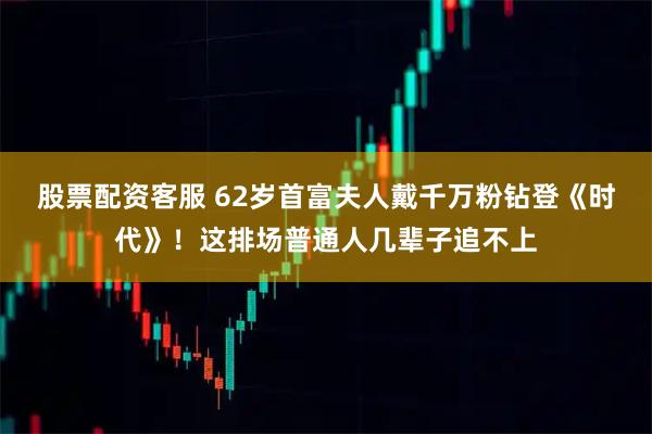 股票配资客服 62岁首富夫人戴千万粉钻登《时代》！这排场普通人几辈子追不上