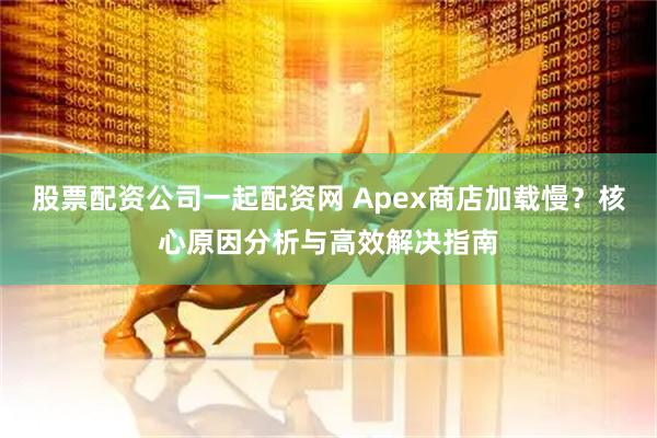 股票配资公司一起配资网 Apex商店加载慢？核心原因分析与高效解决指南