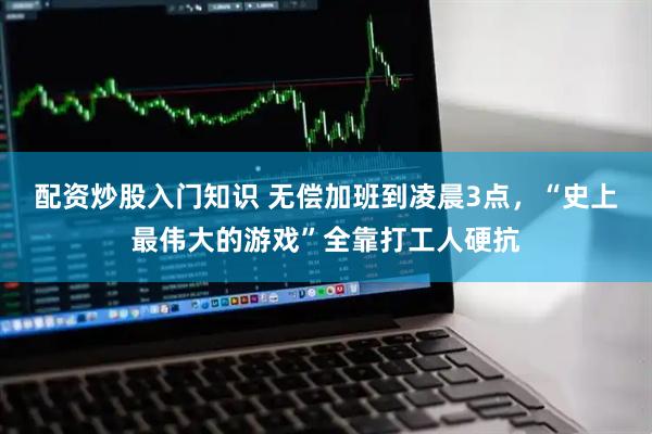 配资炒股入门知识 无偿加班到凌晨3点，“史上最伟大的游戏”全靠打工人硬抗