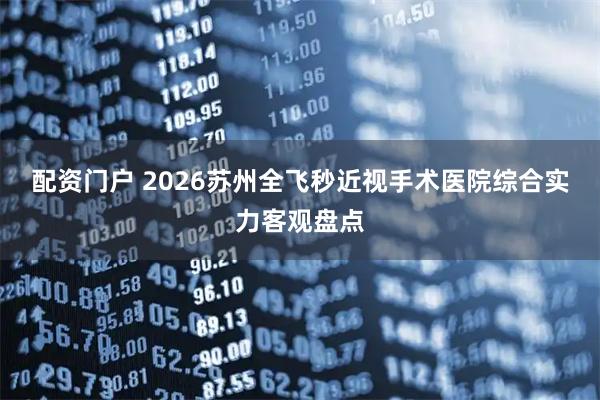 配资门户 2026苏州全飞秒近视手术医院综合实力客观盘点